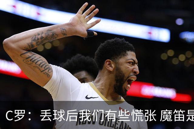 C罗：丢球后我们有些慌张 魔笛是足球界的传奇 准备好对阵西班牙